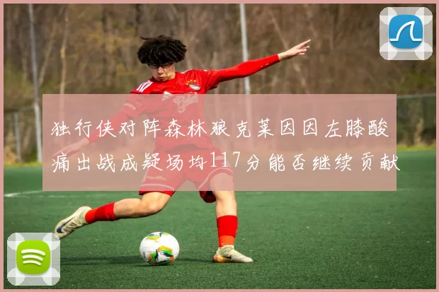 独行侠对阵森林狼克莱因因左膝酸痛出战成疑场均117分能否继续贡献