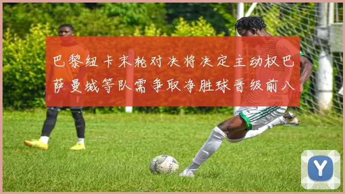 巴黎纽卡末轮对决将决定主动权巴萨曼城等队需争取净胜球晋级前八