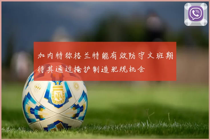 加内特称格兰特能有效防守文班期待其通过掩护制造犯规机会