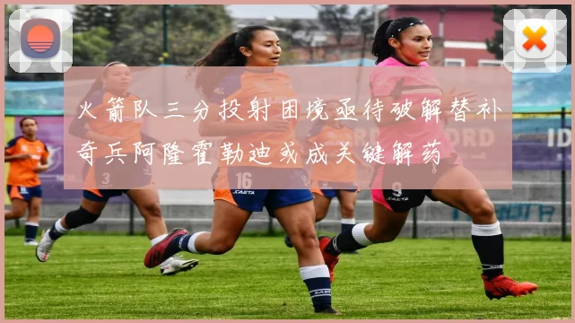 火箭队三分投射困境亟待破解替补奇兵阿隆霍勒迪或成关键解药