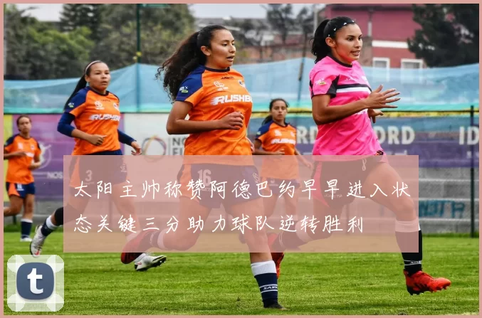 太阳主帅称赞阿德巴约早早进入状态关键三分助力球队逆转胜利