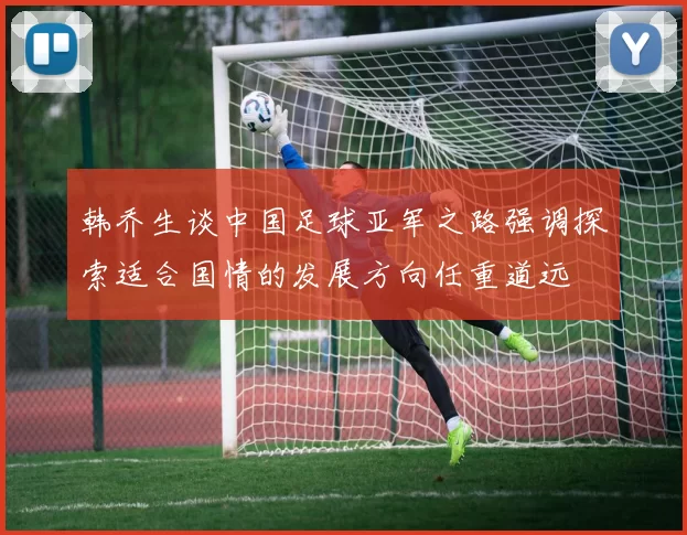 韩乔生谈中国足球亚军之路强调探索适合国情的发展方向任重道远