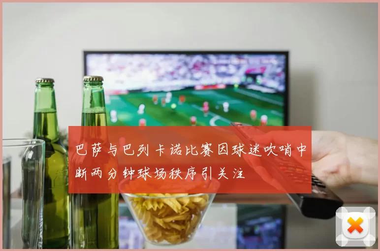 巴萨与巴列卡诺比赛因球迷吹哨中断两分钟球场秩序引关注