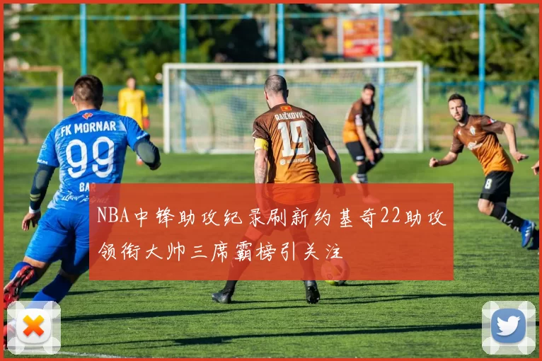NBA中锋助攻纪录刷新约基奇22助攻领衔大帅三席霸榜引关注