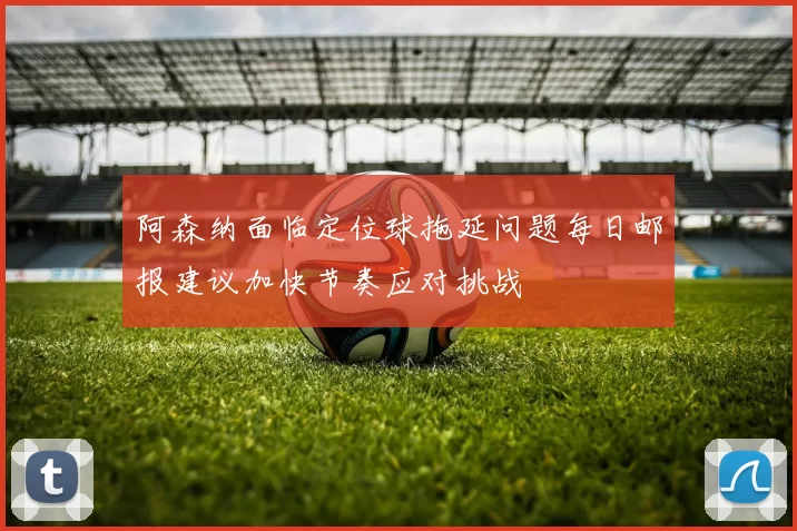 阿森纳面临定位球拖延问题每日邮报建议加快节奏应对挑战