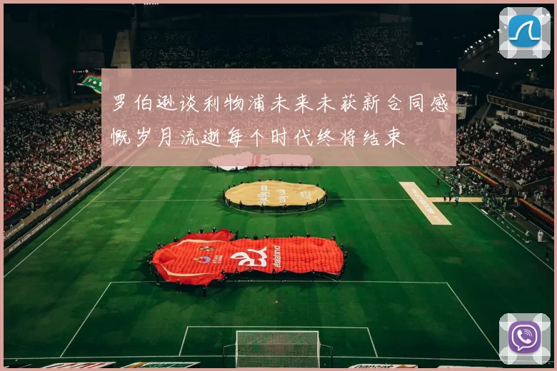 罗伯逊谈利物浦未来未获新合同感慨岁月流逝每个时代终将结束