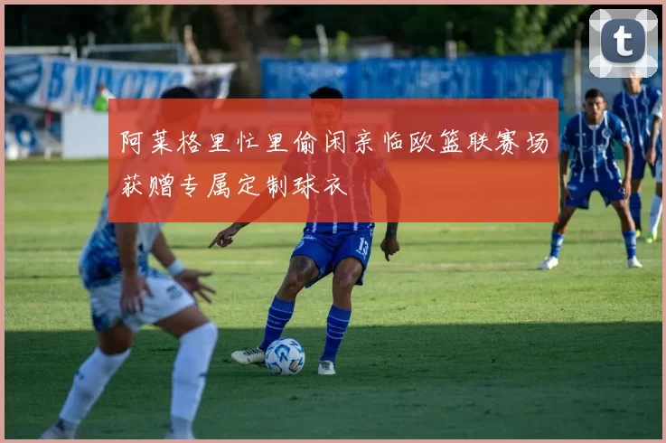 阿莱格里忙里偷闲亲临欧篮联赛场获赠专属定制球衣