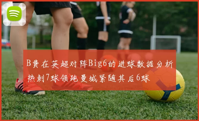 B费在英超对阵Big6的进球数据分析热刺7球领跑曼城紧随其后6球